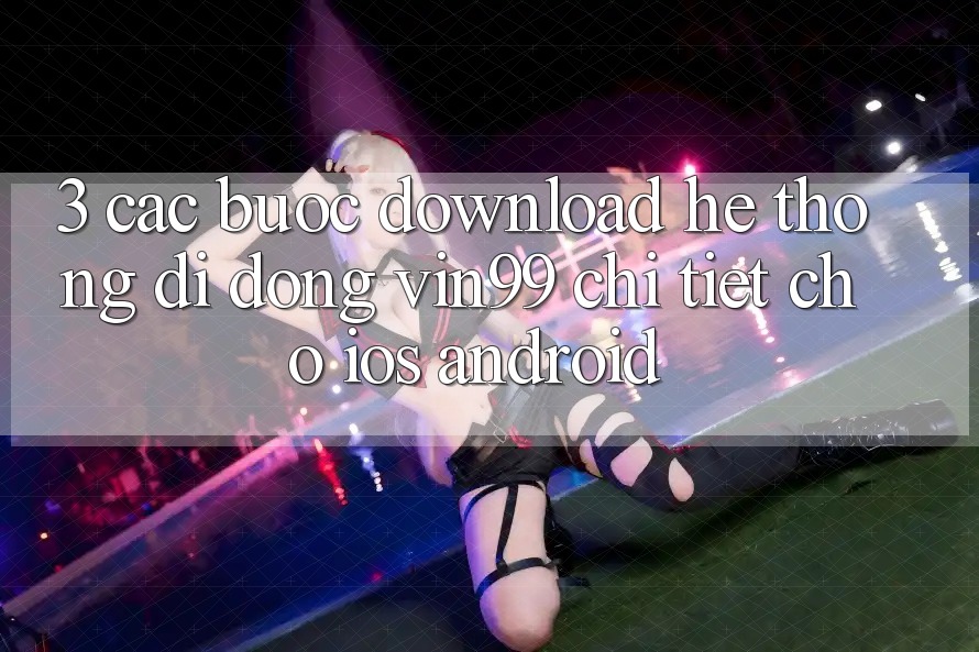 3. Các bước Download Hệ thống di động Vin99 Chi Tiết Cho iOS & Android 3. Các bước Download Hệ thống di động Vin99 Chi Tiết Cho iOS & Android
