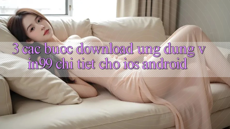 3. Các bước Download Ứng Dụng Vin99 Chi Tiết Cho iOS & Android 3. Các bước Download Ứng Dụng Vin99 Chi Tiết Cho iOS & Android