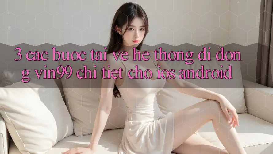 3. Các bước Tải về Hệ thống di động Vin99 Chi Tiết Cho iOS & Android 3. Các bước Tải về Hệ thống di động Vin99 Chi Tiết Cho iOS & Android