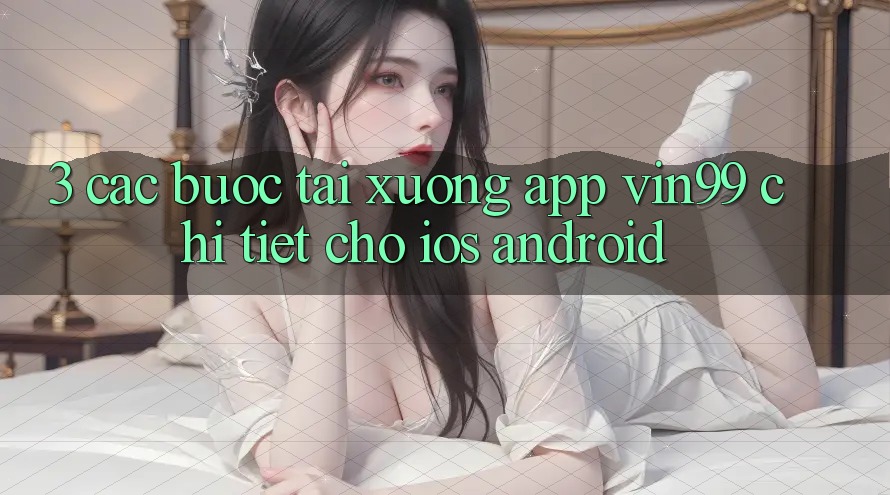 3. Các bước Tải xuống App Vin99 Chi Tiết Cho iOS & Android 3. Các bước Tải xuống App Vin99 Chi Tiết Cho iOS & Android