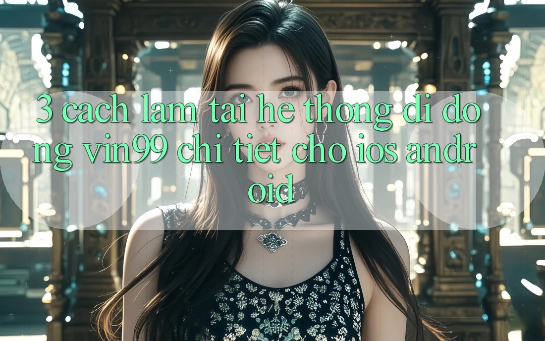 3. Cách làm Tải Hệ thống di động Vin99 Chi Tiết Cho iOS & Android