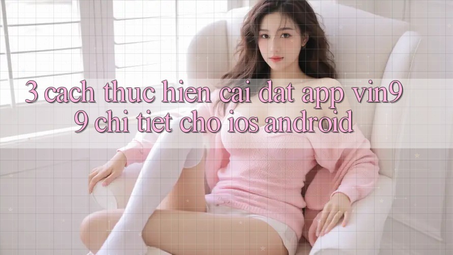 3. Cách thực hiện Cài đặt App Vin99 Chi Tiết Cho iOS & Android