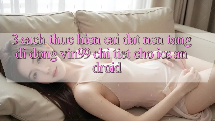 3. Cách thực hiện Cài đặt Nền tảng di động Vin99 Chi Tiết Cho iOS & Android