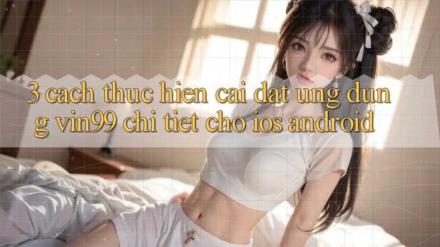 3. Cách thực hiện Cài đặt Ứng Dụng Vin99 Chi Tiết Cho iOS & Android 3. Cách thực hiện Cài đặt Ứng Dụng Vin99 Chi Tiết Cho iOS & Android