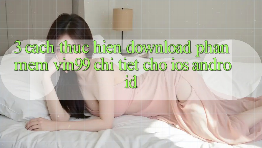 3. Cách thực hiện Download Phần mềm Vin99 Chi Tiết Cho iOS & Android 3. Cách thực hiện Download Phần mềm Vin99 Chi Tiết Cho iOS & Android