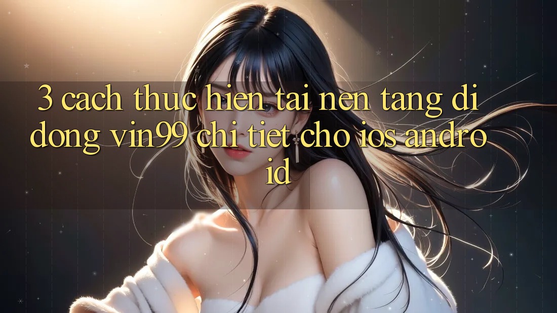 3. Cách thực hiện Tải Nền tảng di động Vin99 Chi Tiết Cho iOS & Android 3. Cách thực hiện Tải Nền tảng di động Vin99 Chi Tiết Cho iOS & Android
