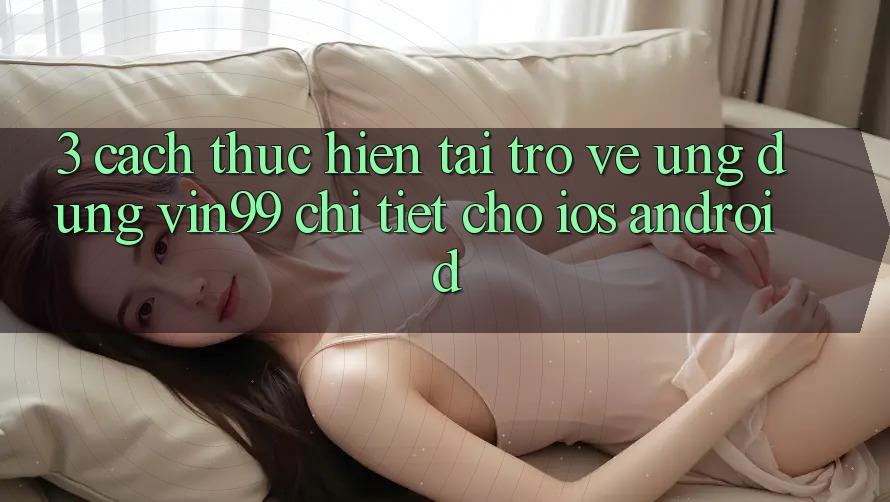 3. Cách thực hiện Tải trở về Ứng Dụng Vin99 Chi Tiết Cho iOS & Android 3. Cách thực hiện Tải trở về Ứng Dụng Vin99 Chi Tiết Cho iOS & Android