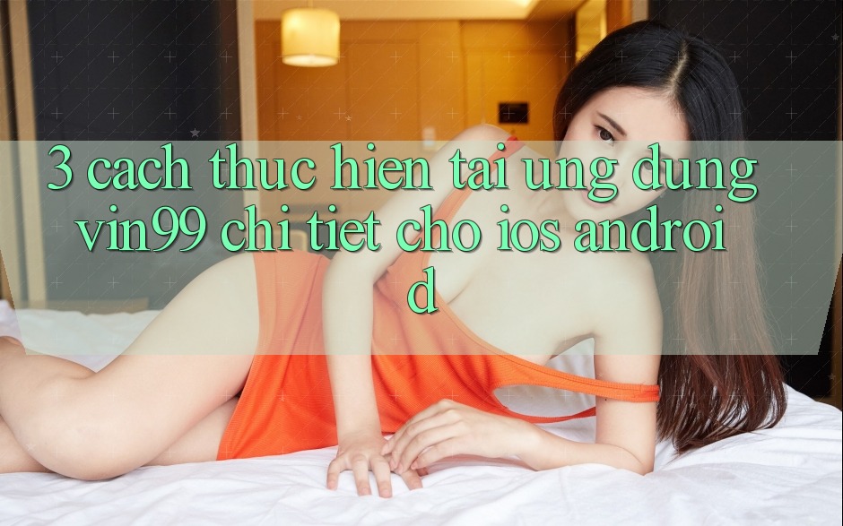 3. Cách thực hiện Tải Ứng dụng Vin99 Chi Tiết Cho iOS & Android 3. Cách thực hiện Tải Ứng dụng Vin99 Chi Tiết Cho iOS & Android
