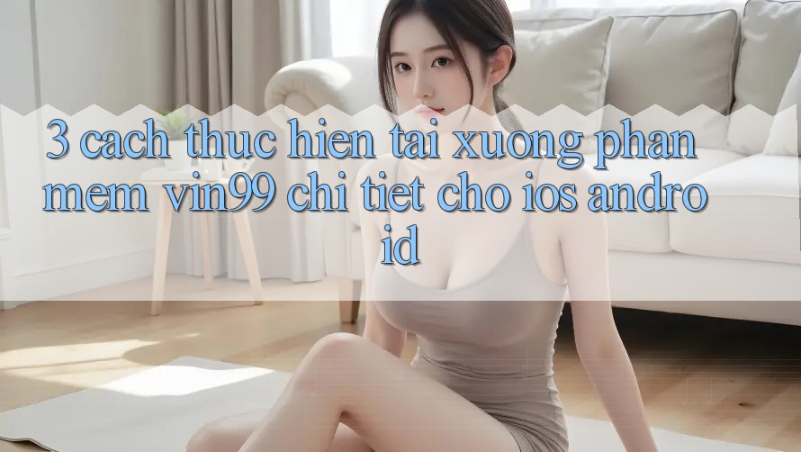 3. Cách thực hiện Tải xuống Phần mềm Vin99 Chi Tiết Cho iOS & Android 3. Cách thực hiện Tải xuống Phần mềm Vin99 Chi Tiết Cho iOS & Android