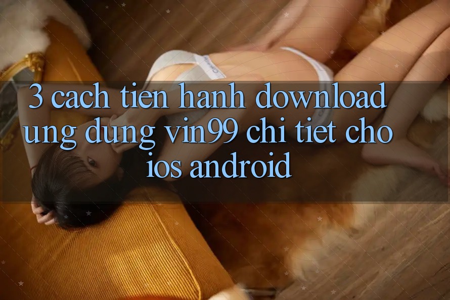 3. Cách tiến hành Download Ứng Dụng Vin99 Chi Tiết Cho iOS & Android 3. Cách tiến hành Download Ứng Dụng Vin99 Chi Tiết Cho iOS & Android