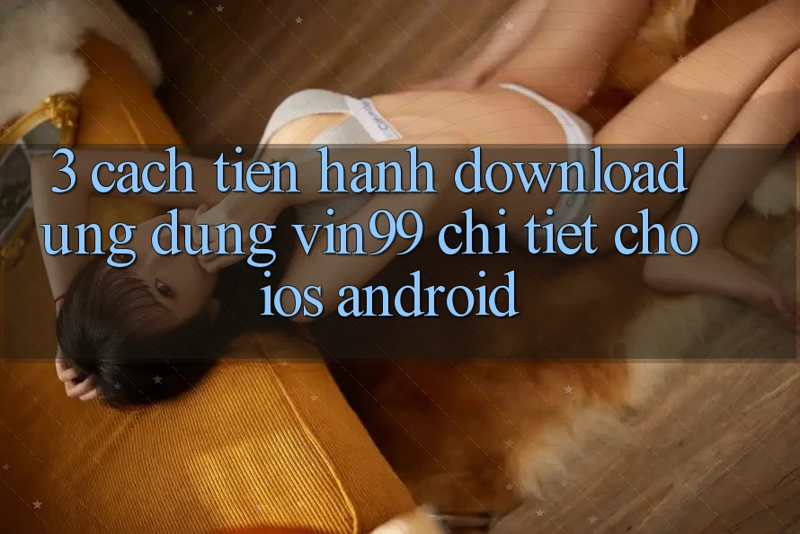 3. Cách tiến hành Download Ứng Dụng Vin99 Chi Tiết Cho iOS & Android