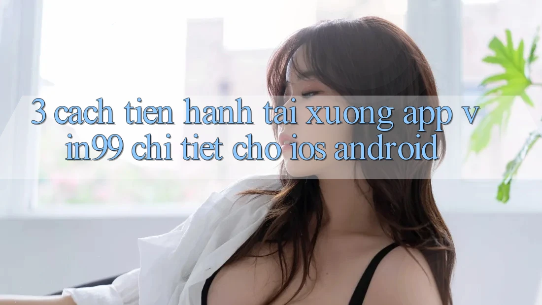 3. Cách tiến hành Tải xuống App Vin99 Chi Tiết Cho iOS & Android 3. Cách tiến hành Tải xuống App Vin99 Chi Tiết Cho iOS & Android
