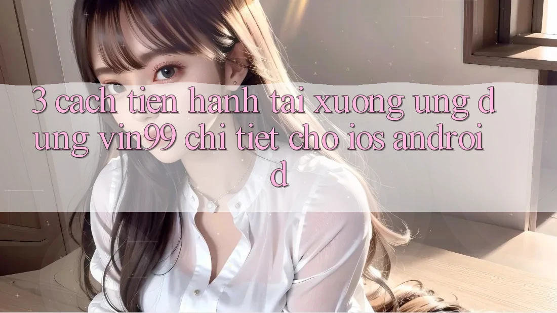3. Cách tiến hành Tải xuống Ứng Dụng Vin99 Chi Tiết Cho iOS & Android