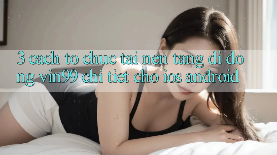 3. Cách tổ chức Tải Nền tảng di động Vin99 Chi Tiết Cho iOS & Android 3. Cách tổ chức Tải Nền tảng di động Vin99 Chi Tiết Cho iOS & Android