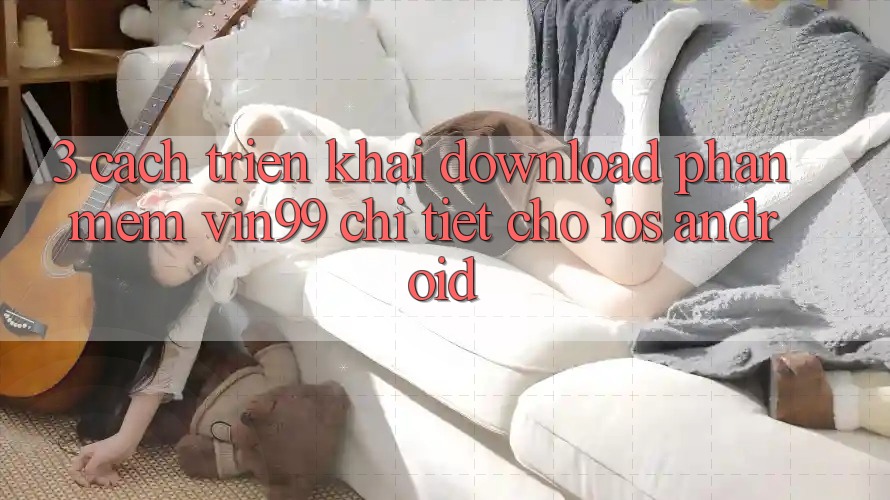 3. Cách triển khai Download Phần mềm Vin99 Chi Tiết Cho iOS & Android 3. Cách triển khai Download Phần mềm Vin99 Chi Tiết Cho iOS & Android