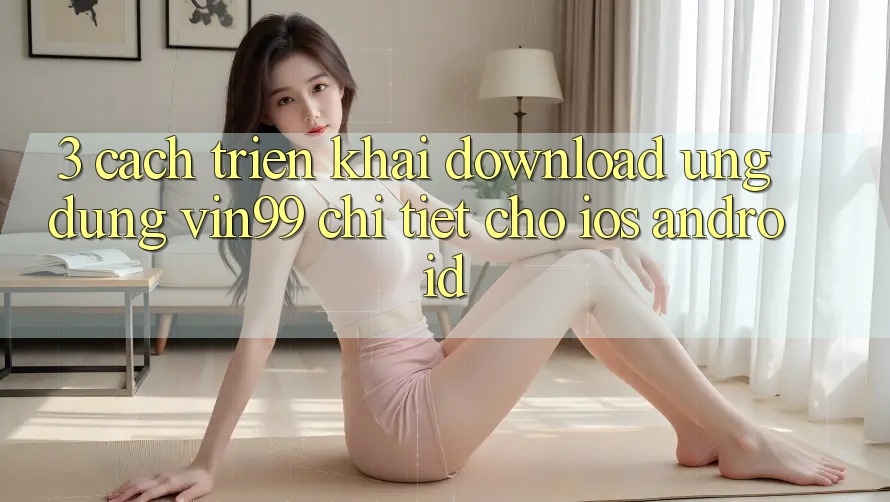3. Cách triển khai Download Ứng Dụng Vin99 Chi Tiết Cho iOS & Android 3. Cách triển khai Download Ứng Dụng Vin99 Chi Tiết Cho iOS & Android