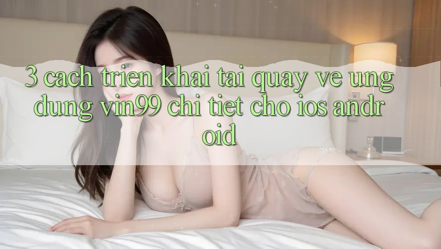 3. Cách triển khai Tải quay về Ứng Dụng Vin99 Chi Tiết Cho iOS & Android 3. Cách triển khai Tải quay về Ứng Dụng Vin99 Chi Tiết Cho iOS & Android