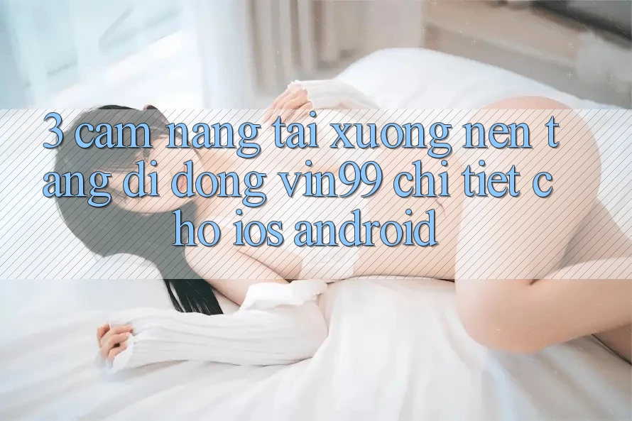 3. Cẩm nang Tải xuống Nền tảng di động Vin99 Chi Tiết Cho iOS & Android 3. Cẩm nang Tải xuống Nền tảng di động Vin99 Chi Tiết Cho iOS & Android