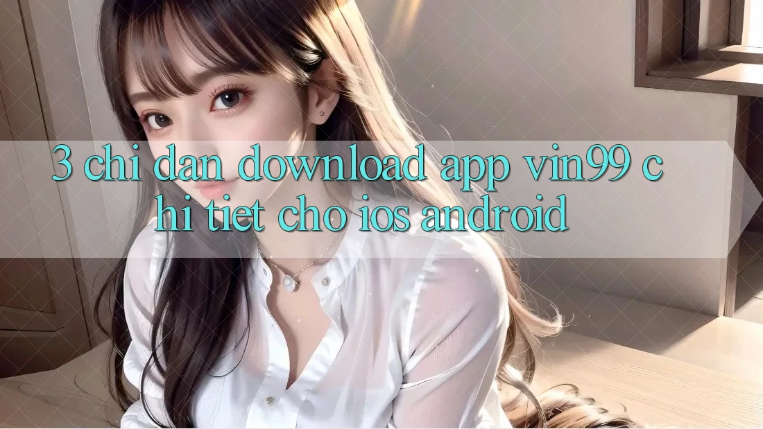 3. Chỉ dẫn Download App Vin99 Chi Tiết Cho iOS & Android 3. Chỉ dẫn Download App Vin99 Chi Tiết Cho iOS & Android