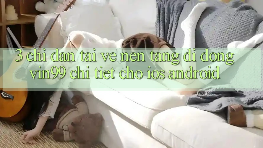3. Chỉ dẫn Tải về Nền tảng di động Vin99 Chi Tiết Cho iOS & Android