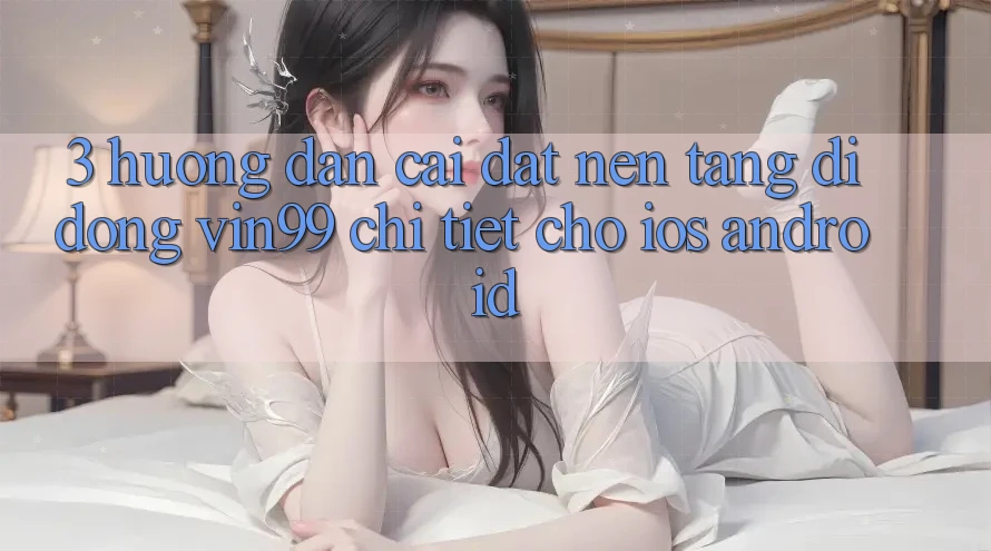 3. Hướng Dẫn Cài đặt Nền tảng di động Vin99 Chi Tiết Cho iOS & Android 3. Hướng Dẫn Cài đặt Nền tảng di động Vin99 Chi Tiết Cho iOS & Android