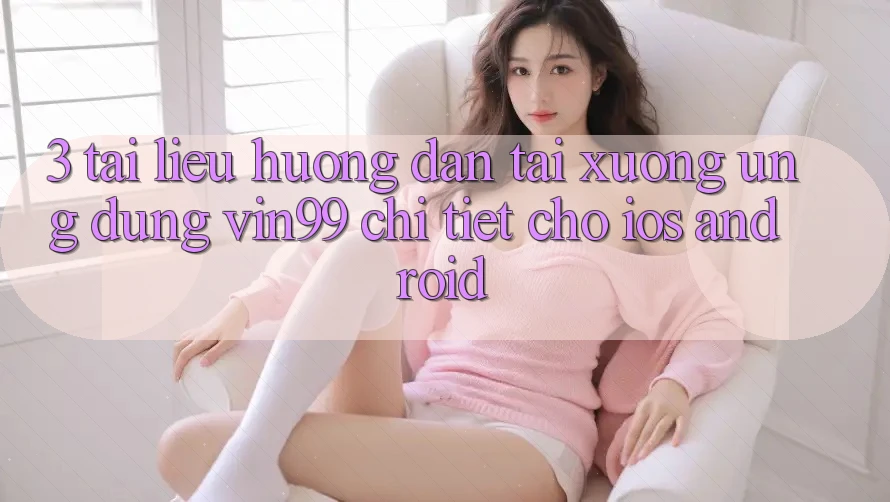3. Tài liệu hướng dẫn Tải xuống Ứng Dụng Vin99 Chi Tiết Cho iOS & Android 3. Tài liệu hướng dẫn Tải xuống Ứng Dụng Vin99 Chi Tiết Cho iOS & Android