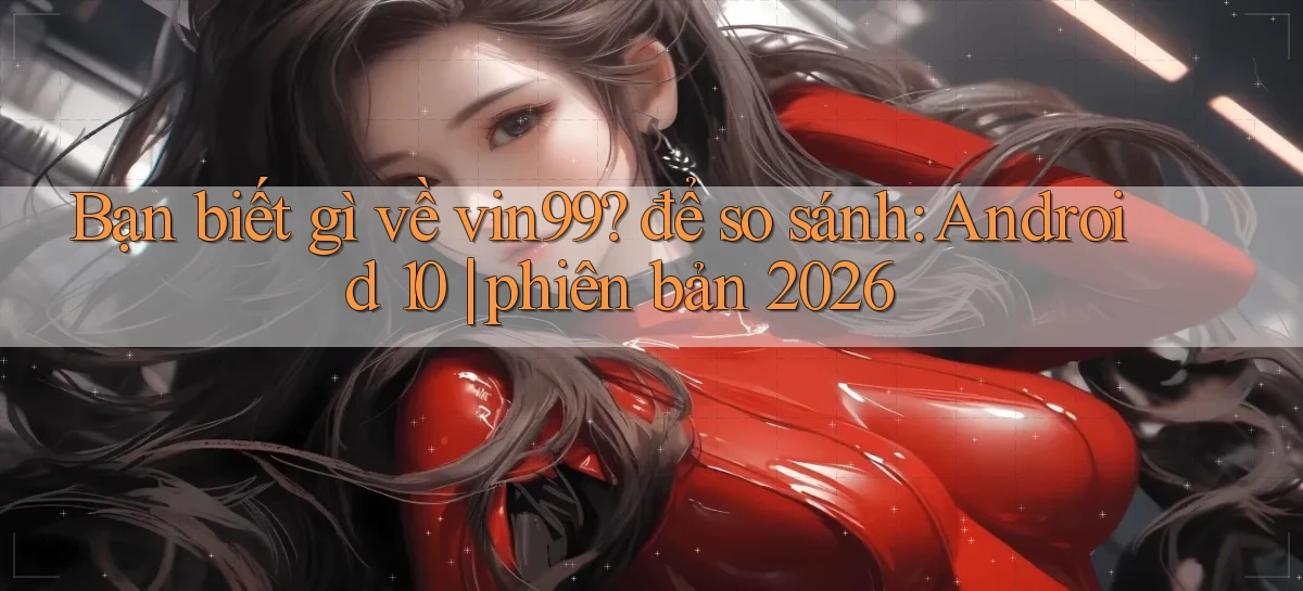Bạn biết gì về vin99 để so sánh Android 10 phiên bản 2026