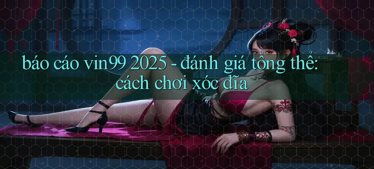 báo cáo vin99 2025   đánh giá tổng thể cách chơi xóc đĩa