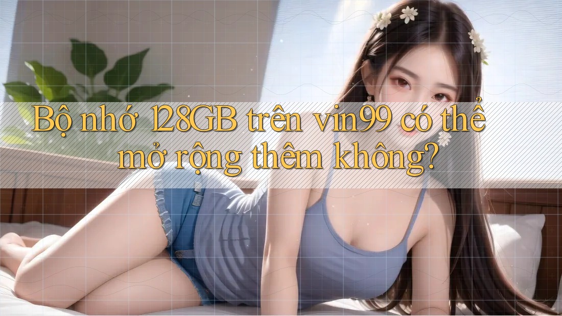 Bộ nhớ 128GB trên vin99 có thể mở rộng thêm không?