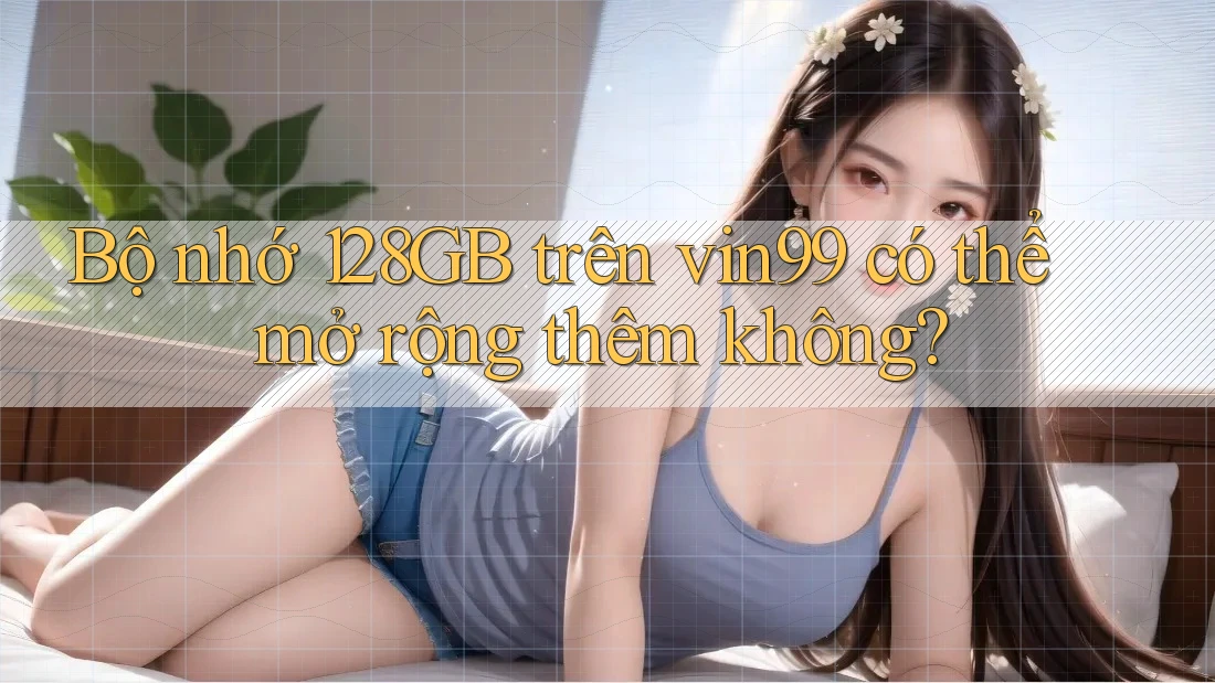 Bộ nhớ 128GB trên vin99 có thể mở rộng thêm không? Bộ nhớ 128GB trên vin99 có thể mở rộng thêm không?