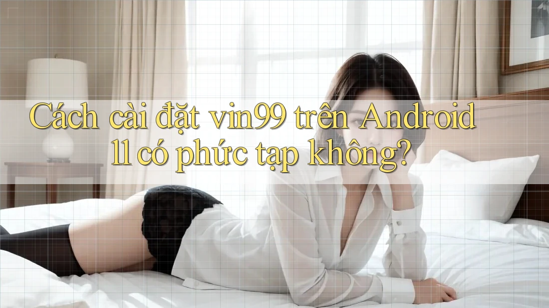 Cách cài đặt vin99 trên Android 11 có phức tạp không? Cách cài đặt vin99 trên Android 11 có phức tạp không?