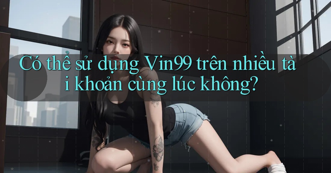 Có thể sử dụng Vin99 trên nhiều tài khoản cùng lúc không?