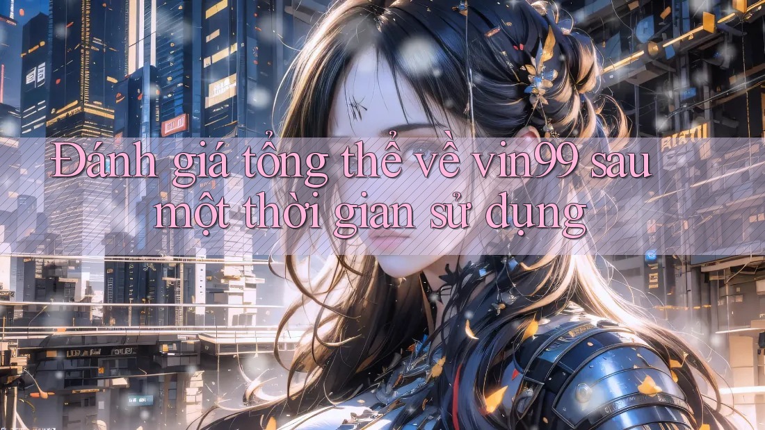 Đánh giá tổng thể về vin99 sau một thời gian sử dụng