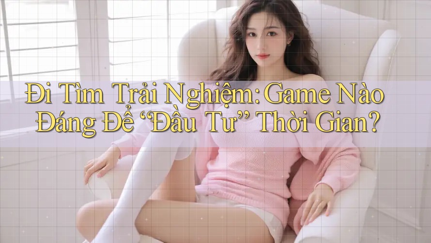 Đi Tìm Trải Nghiệm: Game Nào Đáng Để “Đầu Tư” Thời Gian?