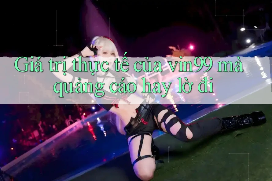 Giá trị thực tế của vin99 mà quảng cáo hay lờ đi Giá trị thực tế của vin99 mà quảng cáo hay lờ đi