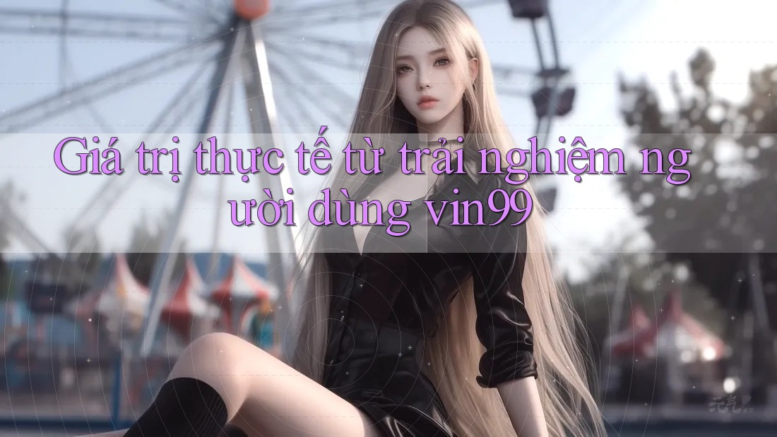 Giá trị thực tế từ trải nghiệm người dùng vin99