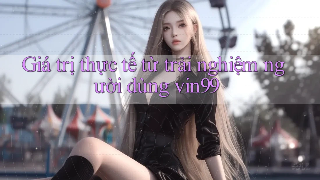 Giá trị thực tế từ trải nghiệm người dùng vin99 Giá trị thực tế từ trải nghiệm người dùng vin99