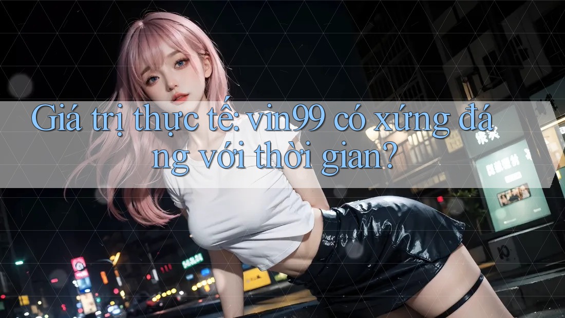 Giá trị thực tế: vin99 có xứng đáng với thời gian?