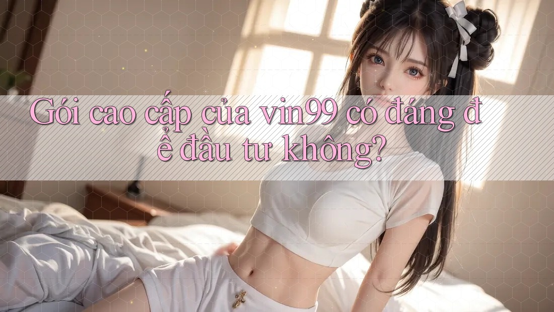 Gói cao cấp của vin99 có đáng để đầu tư không?