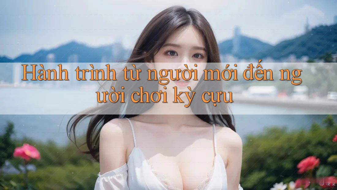 Hành trình từ người mới đến người chơi kỳ cựu Hành trình từ người mới đến người chơi kỳ cựu