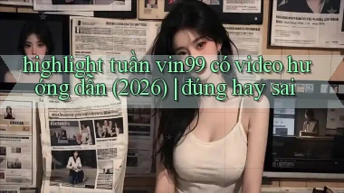 highlight tuần vin99 có video hướng dẫn (2026) đúng hay sai