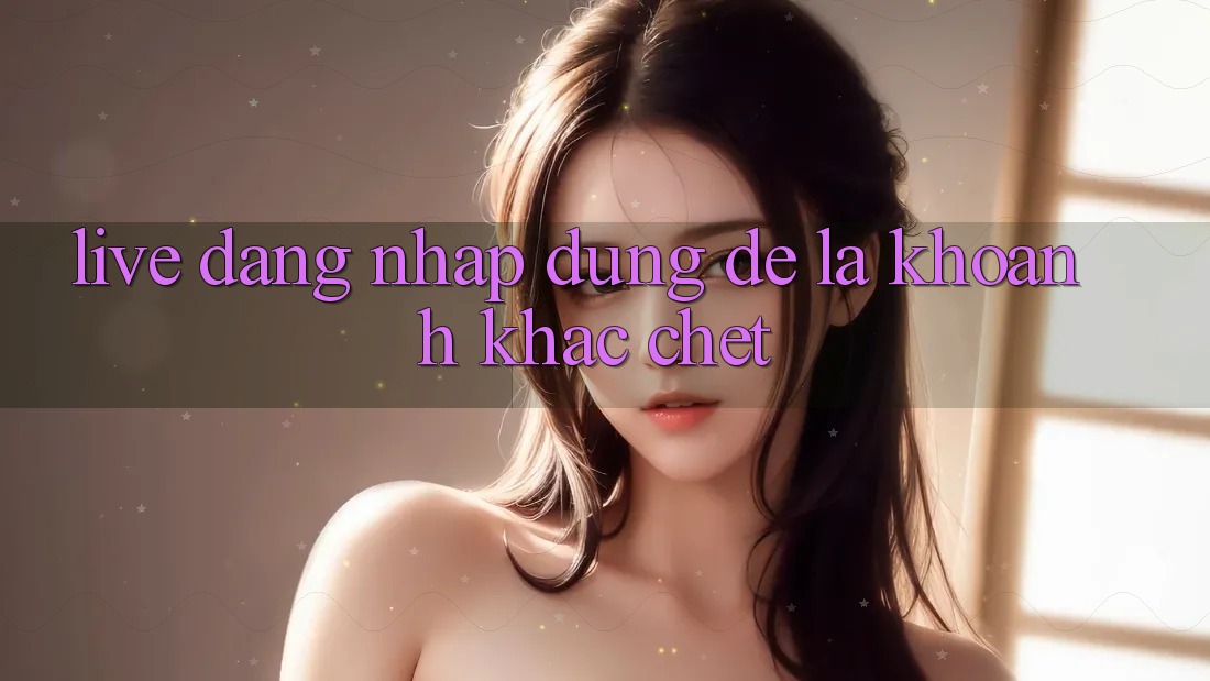 “Live Đăng Nhập” – Đừng Để Là Khoảnh Khắc “Chết”!