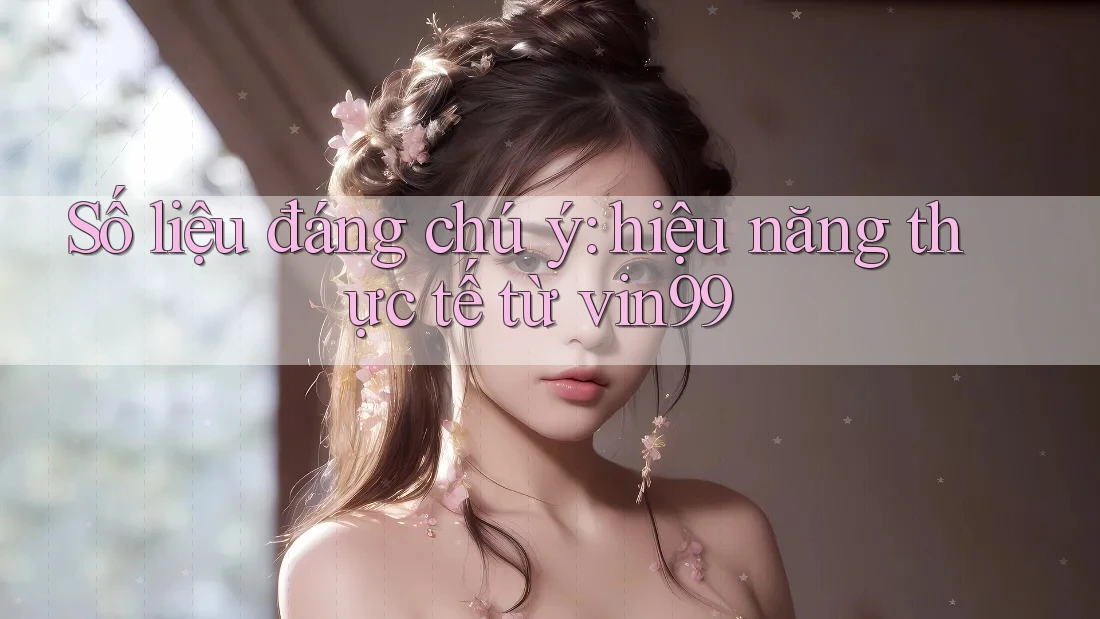 Số liệu đáng chú ý: hiệu năng thực tế từ vin99