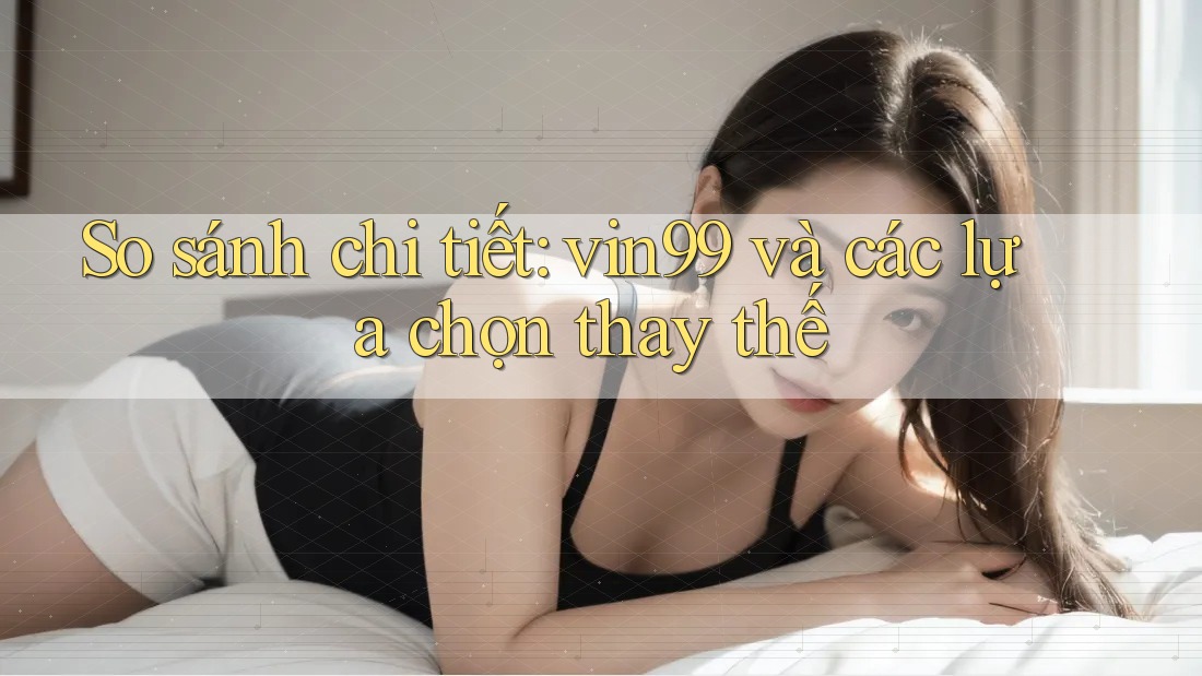 So sánh chi tiết: vin99 và các lựa chọn thay thế