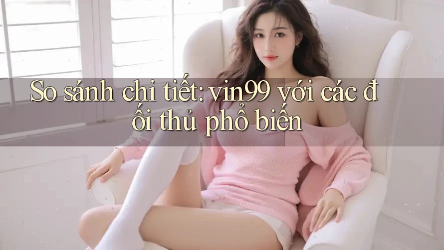 So sánh chi tiết: vin99 với các đối thủ phổ biến