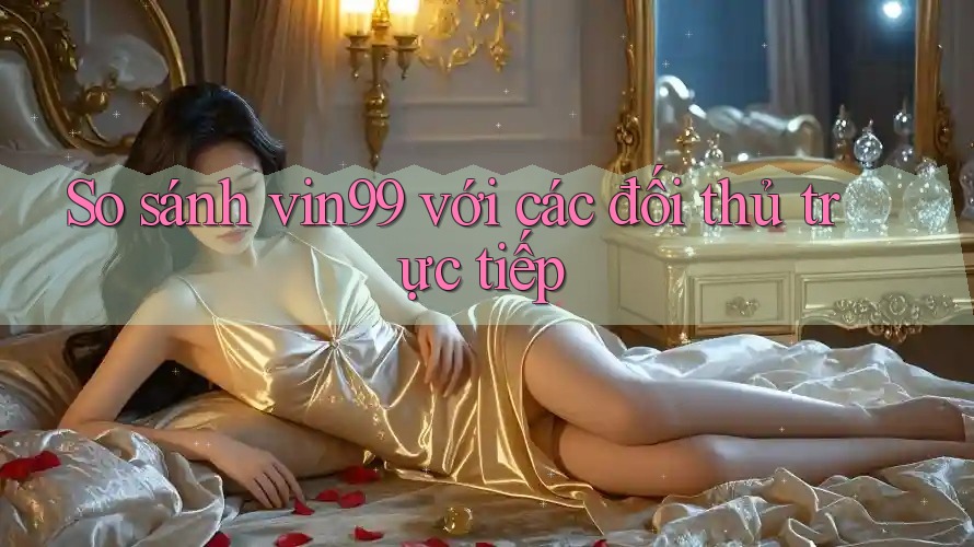 So sánh vin99 với các đối thủ trực tiếp So sánh vin99 với các đối thủ trực tiếp