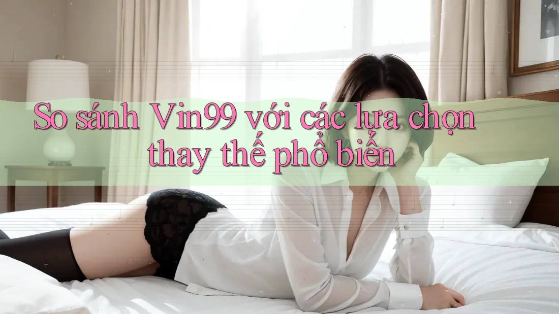 So sánh vin99 với các lựa chọn thay thế phổ biến