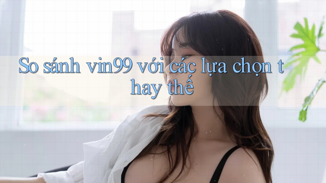 So sánh vin99 với các lựa chọn thay thế