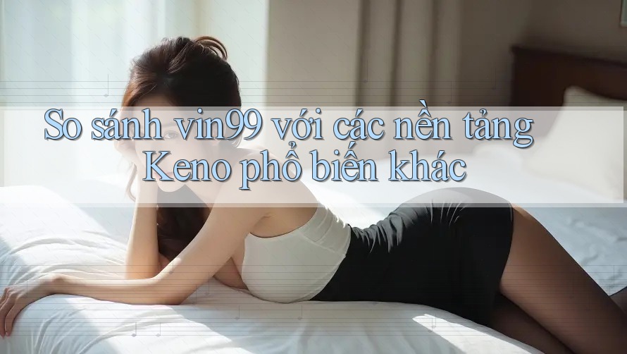 So sánh vin99 với các nền tảng Keno phổ biến khác