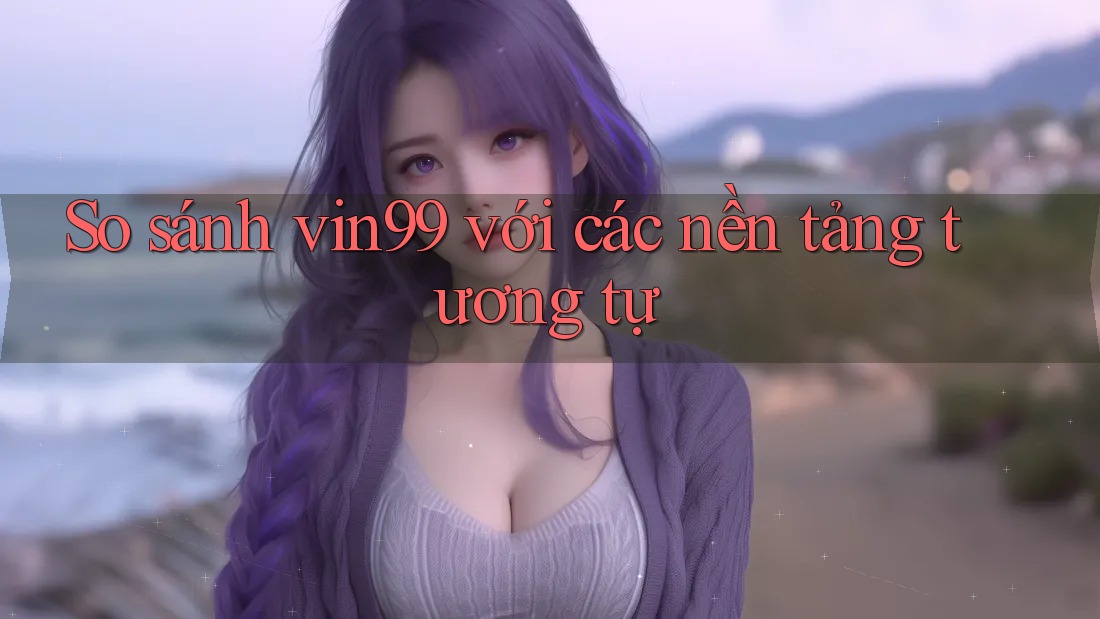 So sánh vin99 với các nền tảng tương tự So sánh vin99 với các nền tảng tương tự
